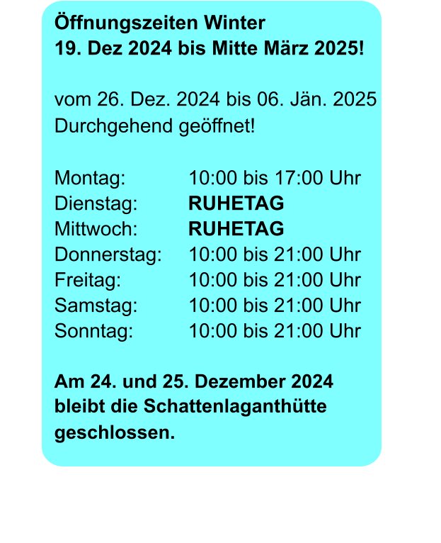 Öffnungszeiten Winter	 19. Dez 2024 bis Mitte März 2025! vom 26. Dez. 2024 bis 06. Jän. 2025Durchgehend geöffnet!   Montag:			10:00 bis 17:00 Uhr		        Dienstag:		RUHETAG				       Mittwoch:		RUHETAG Donnerstag:	10:00 bis 21:00 UhrFreitag:			10:00 bis 21:00 Uhr Samstag:		10:00 bis 21:00 UhrSonntag: 		10:00 bis 21:00 Uhr  Am 24. und 25. Dezember 2024  bleibt die Schattenlaganthüttegeschlossen.       				       